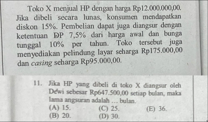 Toko X menjual HP dengan harga Rp12.000.000,00.
Jika dibeli secara lunas, konsumen mendapatkan
diskon 15%. Pembelian dapat juga diangsur dengan
ketentuan DP 7,5% dari harga awal dan bunga
tunggal 10% per tahun. Toko tersebut juga
menyediakan pelindung layar seharga Rp175.000,00
dan casing seharga Rp95.000,00.
11. Jika HP yang dibeli di toko X diangsur oleh
Dewi sebesar Rp647.500,00 setiap bulan, maka
lama angsuran adalah . bulan.
(A) 15. (C) 25. (E) 36.
(B) 20. (D) 30.