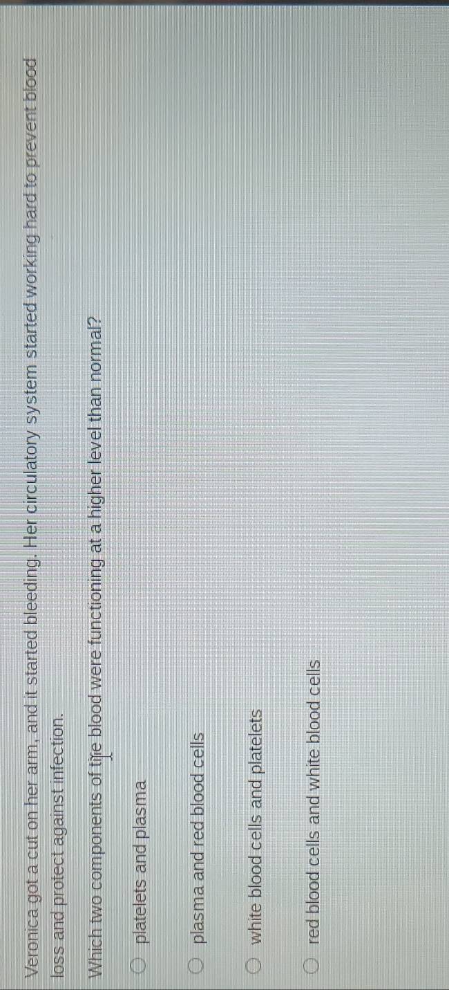 Veronica got a cut on her arm, and it started bleeding. Her circulatory system started working hard to prevent blood
loss and protect against infection.
Which two components of tife blood were functioning at a higher level than normal?
platelets and plasma
plasma and red blood cells
white blood cells and platelets
red blood cells and white blood cells