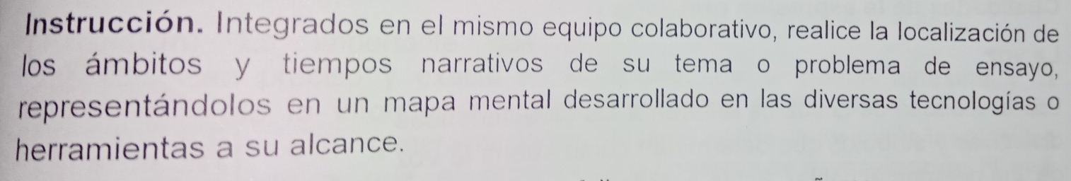 Instrucción. Integrados en el mismo equipo colaborativo, realice la localización de 
los ámbitos y tiempos narrativos de su tema o problema de ensayo, 
representándolos en un mapa mental desarrollado en las diversas tecnologías o 
herramientas a su alcance.