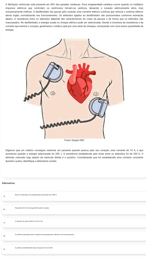 A fibrilação ventricular está presente em 90% das paradas cardiacas. Essa irregularidade cardiaca ocorre quando os múltiplos
impulsos elétricos que controlam os ventrículos tornam-se caóticos, deixando o coração eletricamente ativo, mas
mecanicamente inefícaz. O desfibrilador faz passar pelo coração uma corrente elétrica contínua que reinicia o sistema elétrico
desse órgão, normalizando seu funcionamento. Os eletrodos ligados ao desfibrilador são posicionados conforme animação
abaixo. A resistência entre os eletrodos depende das características do corpo da pessoa e da forma que os eletrodos são
manuseados. No desfibrilador, a energia usada no choque elétrico pode ser selecionada. Devido à incerteza da resistência e da
corrente que reinícia o coração, geralmente o médico opta por uma série de choques, começando com uma menor quantidade de
energia.
Digamos que um médico conseguiu reanimar um paciente quando passou pelo seu coração, uma corrente de 10 A, o que
aconteceu quando a energia selecionada foi 200 J. A resistência estabelecida pelo tórax entre os eletrodos foi de 250 Ω. O
eletrodo colocado logo abaixo da clavícula direita é o positivo. Considerando que foi estabelecida uma corrente constante
durante o pulso, identifique a alternativa correta.
Alternativas
a
b)
o A duração do pulso elétrico foi de 4 ms
d Os elétrons passaram pelo conação da esquerda para a direita e de cima para baixo
e) A potência estabelecida nessa situação foi de 25 kW