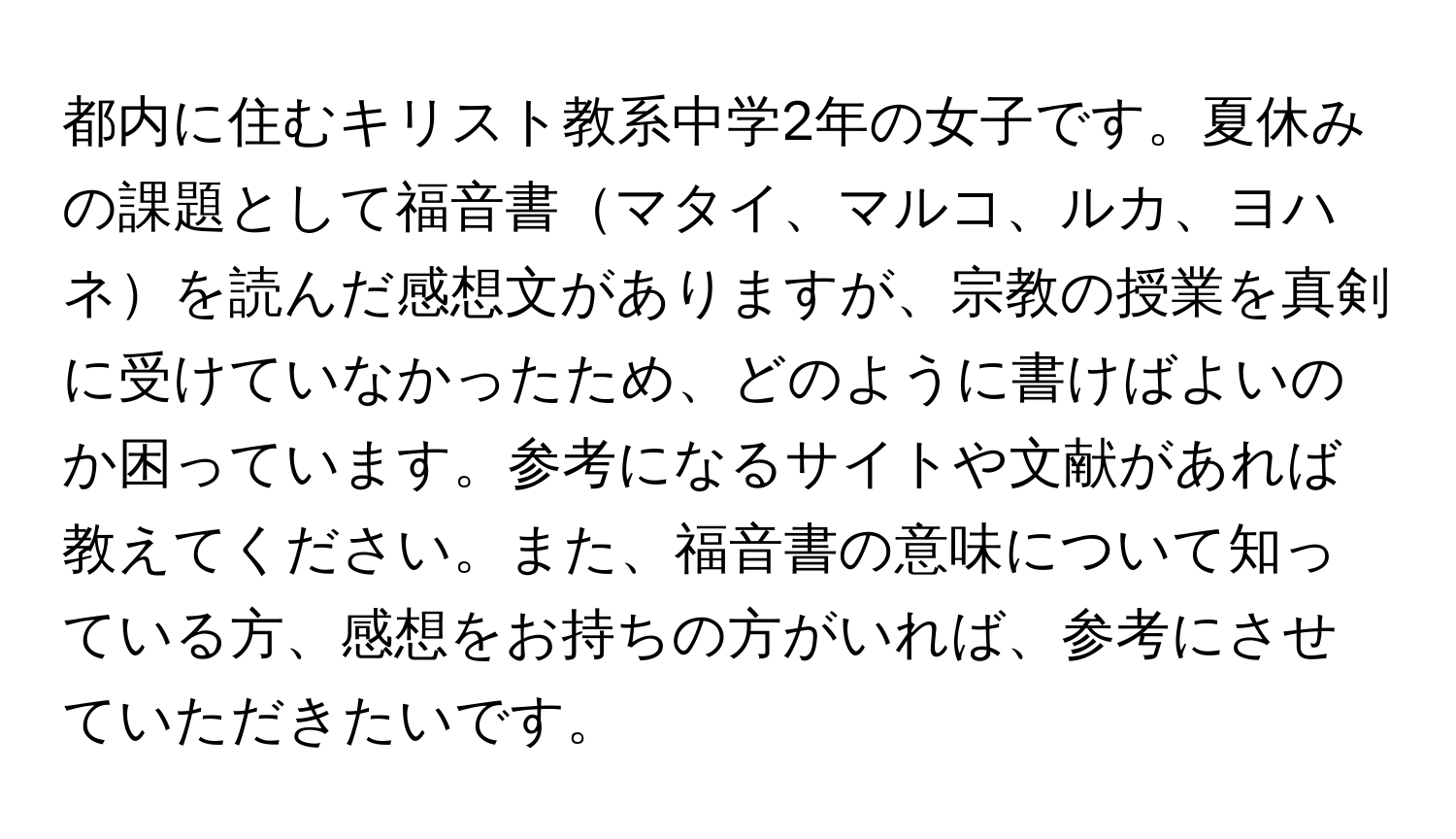 都内に住むキリスト教系中学2年の女子です。夏休みの課題として福音書マタイ、マルコ、ルカ、ヨハネを読んだ感想文がありますが、宗教の授業を真剣に受けていなかったため、どのように書けばよいのか困っています。参考になるサイトや文献があれば教えてください。また、福音書の意味について知っている方、感想をお持ちの方がいれば、参考にさせていただきたいです。