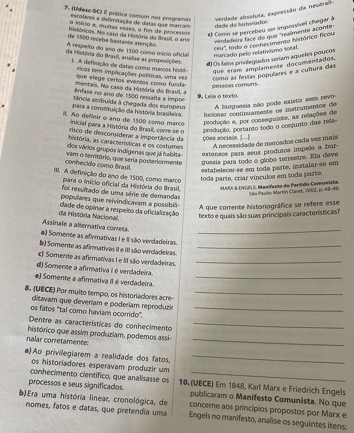 (Udesc-SC) É prática comum nos programas verdade absoluta, expressão da neutrali-
escolares a delimitação de datas que marcam dade do historiador.
o início e, muitas vezes, o fim de processos c) Como se percebeu ser impossível chegar à
históricos. No caso da História do Brasil, o ano verdadeira face do que “realmente aconte-
de 1500 recebe bastante atenção.
ceu", todo o conhecimento histórico ficou
A respeito do ano de 1500 como início oficial marcado pelo relativismo total.
da História do Brasil, analise as proposições. d) Os fatos privilegiados seriam aqueles poucos
I. A definição de datas como marcos histó- que eram amplamente documentados,
ricos tem implicações políticas, uma vez como as festas populares e a cultura das
que elege certos eventos como funda- pessoas comuns.
mentais. No caso da História do Brasil, a
ênfase no ano de 1500 ressalta a impor-
9. Leia o texto.
tância atribuída à chegada dos europeus A burguesia não pode existir sem revo-
para a constituição da história brasileira. lucionar continuamente os instrumentos de
II. Ao definir o ano de 1500 como marco produção e, por conseguinte, as relações de
inicial para a História do Brasil, corre-se o produção, portanto todo o conjunto das rela-
risco de desconsiderar a importância da ções sociais. [...]
história, as características e os costumes
A necessidade de mercados cada vez mais
dos vários grupos indígenas que já habita- extensos para seus produtos impele a bur-
vam o território, que seria posteriormente guesia para todo o globo terrestre. Ela deve
conhecido como Brasil.
estabelecer-se em toda parte, instalar-se em
III. A definição do ano de 1500, como marco toda parte, criar vínculos em toda parte.
para o início oficial da História do Brasil, MARX & ENGELS. Manifesto do Partido Comunista.
foi resultado de uma série de demandas
São Paulo: Martin Claret, 2002. p. 48-49.
populares que reivindicavam a possibili- A que corrente historiográfica se refere esse
dade de opinar a respeito da oficialização texto e quais são suas principais características?
da História Nacional.
Assinale a alternativa correta._
a) Somente as afirmativas I e II são verdadeiras.
b) Somente as afirmativas II e III são verdadeiras._
c) Somente as afirmativas I e III são verdadeiras._
d)Somente a afirmativa I éverdadeira.
e) Somente a afirmativa II éverdadeira._
8. (UECE) Por muito tempo, os historiadores acre-_
ditavam que deveriam e poderiam reproduzir
os fatos “tal como haviam ocorrido”._
Dentre as características do conhecimento_
histórico que assim produziam, podemos assi-
nalar corretamente:
_
a)Ao privilegiarem a realidade dos fatos,_
os historiadores esperavam produzir um
conhecimento científico, que analisasse os 10. (UECE) Em 1848, Karl Marx e Friedrich Engels
processos e seus significados. publicaram o Manifesto Comunista. No que
b)Era uma história linear, cronológica, de concerne aos princípios propostos por Marx e
nomes, fatos e datas, que pretendia uma Engels no manifesto, analise os seguintes itens: