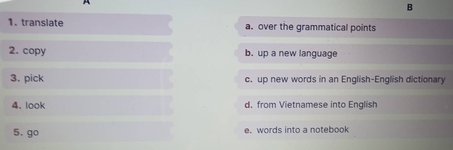 translate a. over the grammatical points
2. copy b. up a new language
3. pick c. up new words in an English-English dictionary
4. look d. from Vietnamese into English
5. go e. words into a notebook