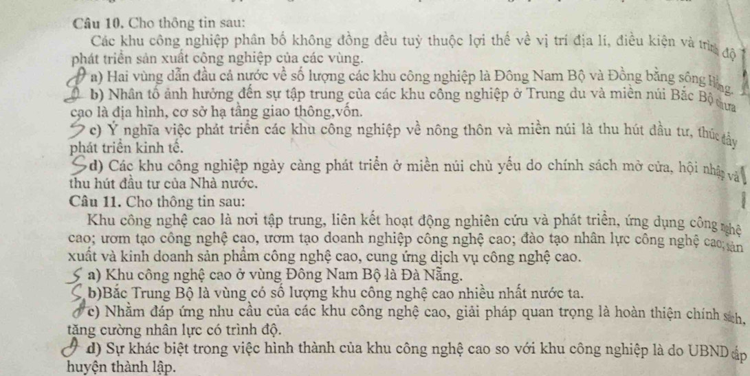 Cho thông tin sau:
Các khu công nghiệp phân bố không đồng đều tuỳ thuộc lợi thế về vị trí địa lí, điều kiện và từn độ
phát triển sản xuất cộng nghiệp của các vùng.
a) Hai vùng dẫn đầu cả nước về số lượng các khu công nghiệp là Đông Nam Bộ và Đồng bằng sông Hng.
( b) Nhân tố ảnh hưởng đến sự tập trung của các khu công nghiệp ở Trung du và miền núi Bắc Bộ tựa
cạo là địa hình, cơ sở hạ tầng giao thông,vốn.
Ở c) Ý nghĩa việc phát triển các khu công nghiệp về nông thôn và miền núi là thu hút đầu tư, thúc đầy
phát triển kinh tế.
Sd) Các khu công nghiệp ngày càng phát triển ở miền núi chủ yếu do chính sách mở cửa, hội nhật và
thu hút đầu tư của Nhà nước.
Câu 11. Cho thông tin sau:
Khu công nghệ cao là nơi tập trung, liên kết hoạt động nghiên cứu và phát triển, ứng dụng công nhệ
cao; ươm tạo công nghệ cao, ươm tạo doanh nghiệp công nghệ cao; đào tạo nhân lực công nghệ cao; sản
xuất và kinh doanh sản phẩm công nghệ cao, cung ứng dịch vụ công nghệ cao.
a) Khu công nghệ cao ở vùng Đông Nam Bộ là Đà Nẵng.
5 b)Bắc Trung Bộ là vùng có số lượng khu công nghệ cao nhiều nhất nước ta.
. c) Nhằm đáp ứng nhu cầu của các khu công nghệ cao, giải pháp quan trọng là hoàn thiện chính sch,
tặng cường nhân lực có trình độ.
d) Sự khác biệt trong việc hình thành của khu công nghệ cao so với khu công nghiệp là do UBNDáp
huyện thành lập.