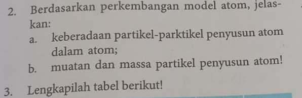 Berdasarkan perkembangan model atom, jelas- 
kan: 
a. keberadaan partikel-parktikel penyusun atom 
dalam atom; 
b. muatan dan massa partikel penyusun atom! 
3. Lengkapilah tabel berikut!