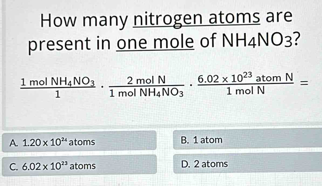 How many nitrogen atoms are
present in one mole of NH4NO3?
frac 1molNH_4NO_31· frac 2molN1molNH_4NO_3·  (6.02* 10^(23)atomN)/1molN =
A. 1.20* 10^(24) atoms B. 1 atom
C. 6.02* 10^(23)atoms D. 2 atoms