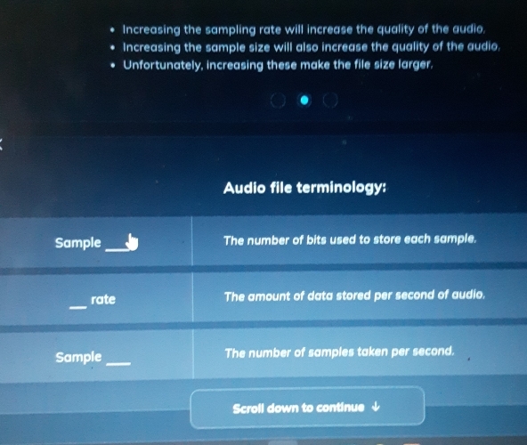 Increasing the sampling rate will increase the quality of the audio. 
Increasing the sample size will also increase the quality of the audio, 
Unfortunately, increasing these make the file size larger. 
Audio file terminology: 
Sample _The number of bits used to store each sample. 
_ 
rate The amount of data stored per second of audio. 
Sample _The number of samples taken per second. 
Scroll down to continue ↓