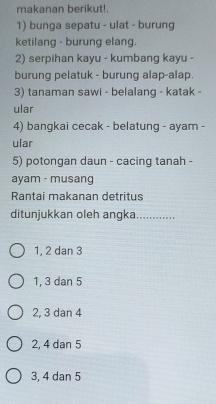 makanan berikut!.
1) bunga sepatu - ulat - burung
ketilang - burung elang.
2) serpihan kayu - kumbang kayu -
burung pelatuk - burung alap-alap.
3) tanaman sawi - belalang - katak -
ular
4) bangkai cecak - belatung - ayam -
ular
5) potongan daun - cacing tanah -
ayam - musang
Rantai makanan detritus
ditunjukkan oleh angka............
1, 2 dan 3
1, 3 dan 5
2, 3 dan 4
2, 4 dan 5
3, 4 dan 5