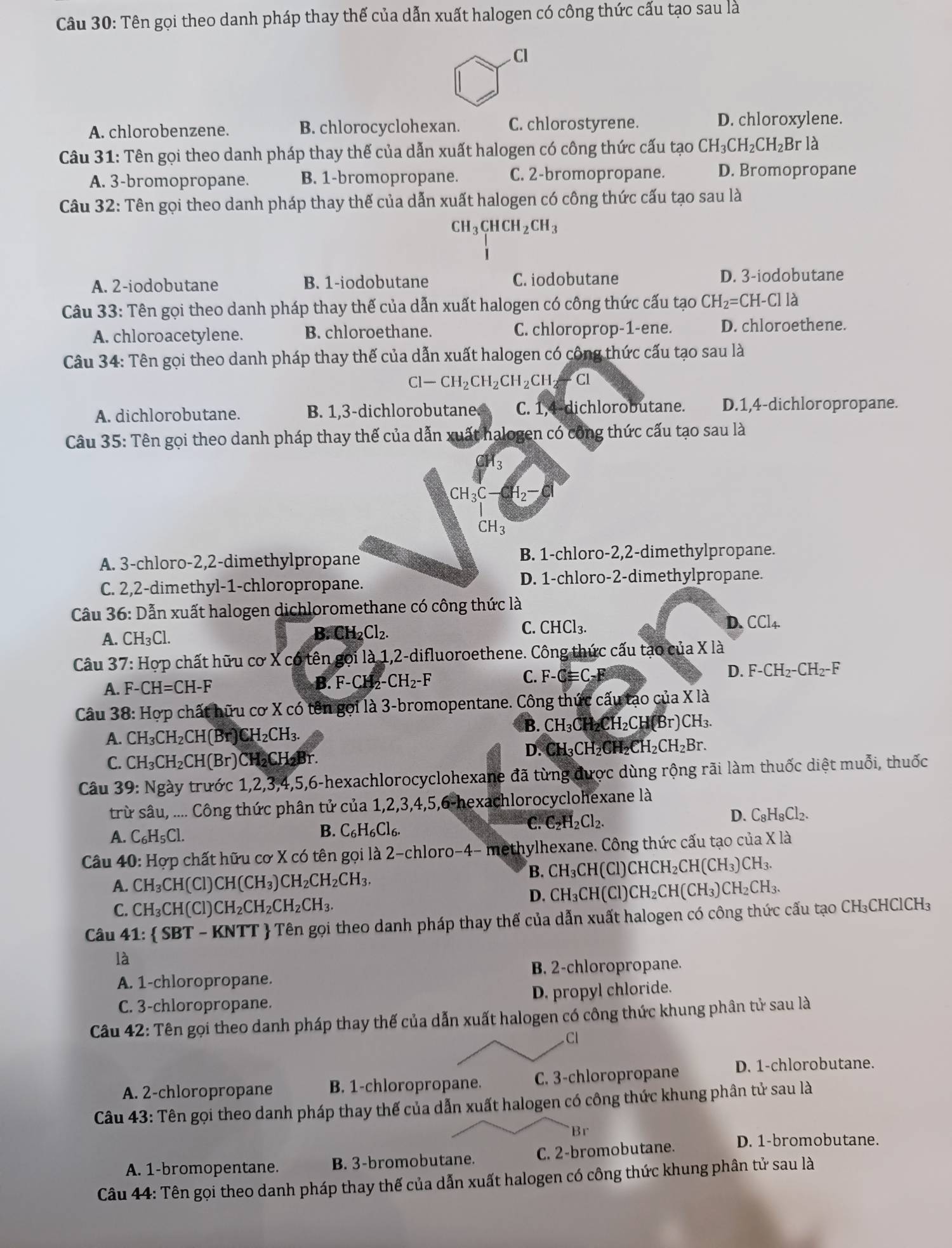 Tên gọi theo danh pháp thay thế của dẫn xuất halogen có công thức cấu tạo sau là
A. chlorobenzene. B. chlorocyclohexan. C. chlorostyrene. D. chloroxylene.
Câu 31: Tên gọi theo danh pháp thay thế của dẫn xuất halogen có công thức cấu tạo CH_3CH_2CH_2Brla
A. 3-bromopropane. B. 1-bromopropane. C. 2-bromopropane. D. Bromopropane
Câu 32: Tên gọi theo danh pháp thay thế của dẫn xuất halogen có công thức cấu tạo sau là
CH_3CHCH_2CH_3
A. 2-iodobutane B. 1-iodobutane C. iodobutane D. 3-iodobutane
Câu 33: Tên gọi theo danh pháp thay thế của dẫn xuất halogen có công thức cấu tạo CH_2=CH-Clla
A. chloroacetylene. B. chloroethane. C. chloroprop-1-ene. D. chloroethene.
Câu 34: Tên gọi theo danh pháp thay thế của dẫn xuất halogen có công thức cấu tạo sau là
Cl-CH_2CH_2CH_2CH_2-Cl
A. dichlorobutane. B. 1,3-dichlorobutane C. 1,4-dichlorobutane. D.1,4-dichloropropane.
Câu 35: Tên gọi theo danh pháp thay thế của dẫn xuất halogen có công thức cấu tạo sau là
CH_3C- H_2-Cl
CH_3
A. 3-chloro-2,2-dimethylpropane
B. 1-chloro-2,2-dimethylpropane.
C. 2,2-dimethyl-1-chloropropane. D. 1-chloro-2-dimethylpropane.
Câu 36: Dẫn xuất halogen dichloromethane có công thức là
C. CHCl_3. D.
A. CH_3Cl. H_2Cl_2. CCl_4.
B. (
Câu 37: Hợp chất hữu cơ X có tên gọi là 1,2-difluoroethene. Công thức cấu tạo của X là
A. F-CH=CH-F B. F-CH₂- -CH_2-F C. F-Cequiv C-F D. F-CH_2-CH_2-F
Câu 38: Hợp chất hữu cơ X có tên gọi là 3-bromopentane. Công thức cấu tạo của X là
B. CH_3CH_2CH_2CH(Br)CH_3.
A. CH_3CH_2CH(Br) CH_2CH_3.
D. C H_3CH_2CH_2CH_2CH_2Br.
C. CH_3CH_2CH(Br) )CH₂CH₂Br.
Câu 39: 1 sqrt(g) ây trước 1,2,3,4,5,6-hexachlorocyclohexane đã từng được dùng rộng rãi làm thuốc diệt muỗi, thuốc
trừ sâu, .... Công thức phân tử của 1,2,3,4,5,6-hexachlorocyclohexane là
C. C_2H_2Cl_2.
D. C_8H_8Cl_2.
A. C_6H_5Cl.
B. C_6H_6Cl_6.
Câu 40: Hợp chất hữu cơ X có tên gọi là 2-chloro-4- methylhexane. Công thức cấu tạo của X là
A. CH_3CH( Cl) CH(CH_3) )CH_2CH_2CH_3.
B. CH_3CH(Cl)CHCH_2CH(CH_3)CH_3.
C. CH_3CH(C CH_2CH_2CH_2CH_3.
D. CH_3CH(Cl)CH_2CH(CH_3)CH_2CH_3.
Câu 41: SBT - KNTT  Tên gọi theo danh pháp thay thế của dẫn xuất halogen có công thức cấu tạo ở CH_3CHClCH_3
là
A. 1-chloropropane. B. 2-chloropropane.
C. 3-chloropropane. D. propyl chloride.
Câu 42: Tên gọi theo danh pháp thay thế của dẫn xuất halogen có công thức khung phân tử sau là
Cl
A. 2-chloropropane B. 1-chloropropane. C. 3-chloropropane D. 1-chlorobutane.
Câu 43: Tên gọi theo danh pháp thay thế của dẫn xuất halogen có công thức khung phân tử sau là
Br
A. 1-bromopentane. B. 3-bromobutane. C. 2-bromobutane. D. 1-bromobutane.
Câu 44: Tên gọi theo danh pháp thay thế của dẫn xuất halogen có công thức khung phân tử sau là