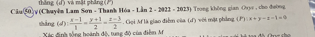 thăng (d) và mặt phăng (P)
Câu 50.γ(Chuyên Lam Sơn - Thanh Hóa - Lần 2 - 2022 -2023) 9 Trong không gian Oxyz , cho đường
thẳng (d):  (x-1)/1 = (y+1)/2 = (z-3)/2 . Gọi M là giao điểm của (d) với mặt phẳng (P): x+y-z-1=0
Xác định tổng hoành độ, tung độ của điểm M
t ô toa đô Oryz cho