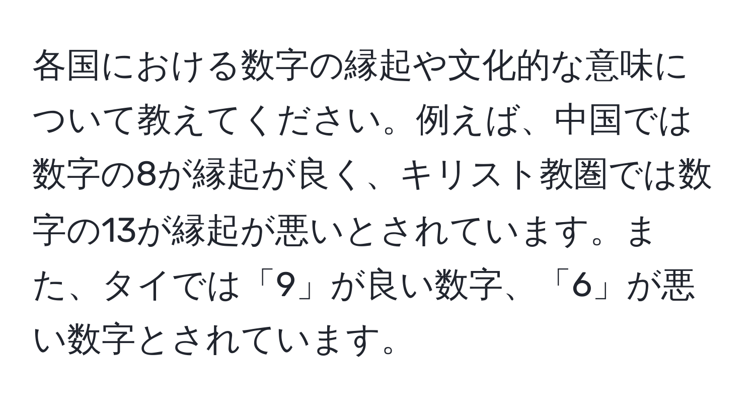 各国における数字の縁起や文化的な意味について教えてください。例えば、中国では数字の8が縁起が良く、キリスト教圏では数字の13が縁起が悪いとされています。また、タイでは「9」が良い数字、「6」が悪い数字とされています。