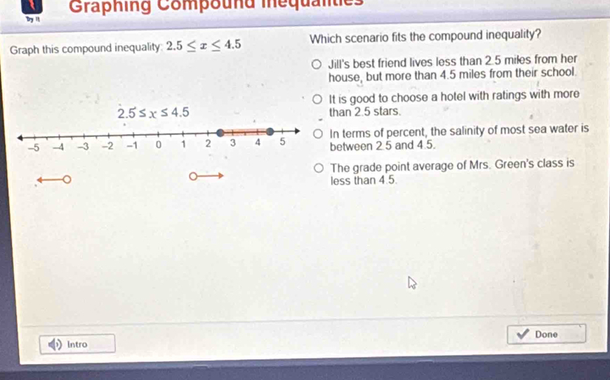 Graphing Compound iequalties
Dry "
Graph this compound inequality 2.5≤ x≤ 4.5 Which scenario fits the compound inequality?
Jill's best friend lives less than 2.5 miles from her
house, but more than 4.5 miles from their school.
It is good to choose a hotel with ratings with more
2.5≤ x≤ 4.5 than 2.5 stars.
n terms of percent, the salinity of most sea water is
etween 2.5 and 4.5.
The grade point average of Mrs. Green's class is
。
C
less than 4.5.
Done
Intro