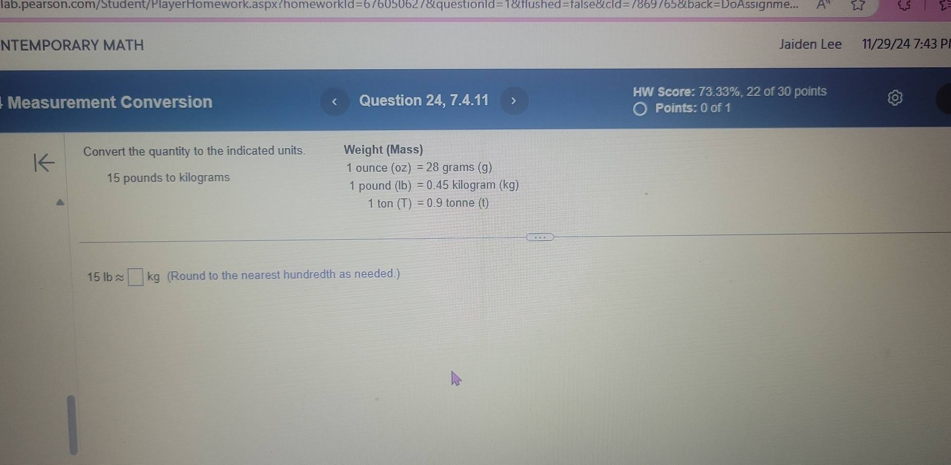 lab.pearson.com/Student/PlayerHomework.aspx?homeworkld=676050627&questionId=1&flushed=false&cld=7869765&back=DoAssignme... 
NTEMPORARY MATH Jaiden Lee 11/29/24 7:43 P. 
Measurement Conversion Question 24, 7.4.11 
HW Score: 73.33%, 22 of 30 points 
Points: 0 of 1 
Convert the quantity to the indicated units. Weight (Mass)
1 ounce (oz)=28 grams (g)
15 pounds to kilograms 1 pound (lb)=0.45 kilogram (kg)
1 ton (T)=0.9 tonne (t)
15 lb ≈ □ kg (Round to the nearest hundredth as needed.)