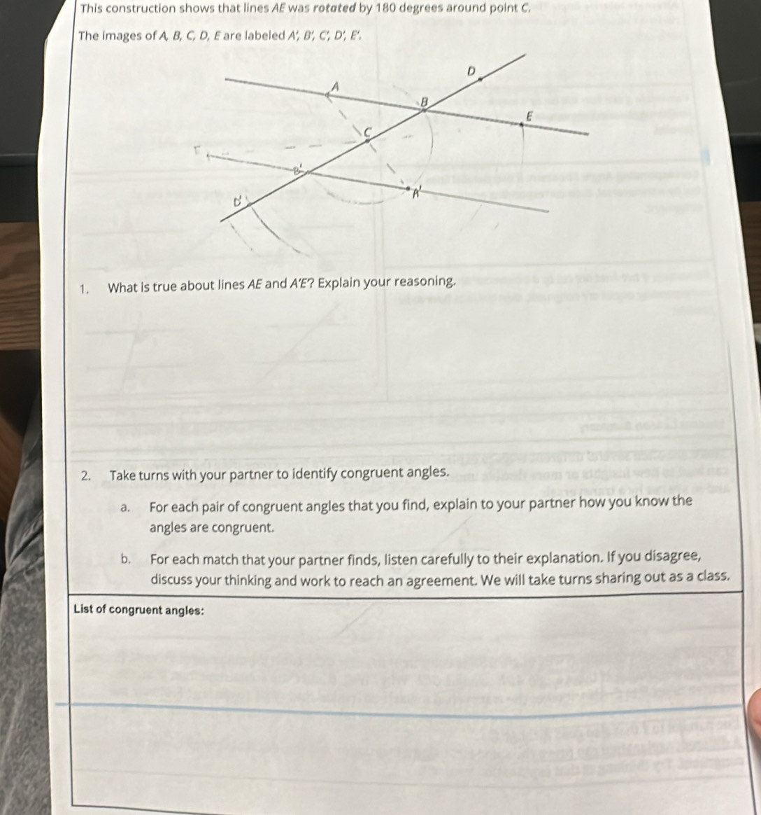 This construction shows that lines AE was rotated by 180 degrees around point C.
The images of A, B, C, D, E are labeled A’, B’, C’, D’, E'.
1. What is true about lines AE and A’E? Explain your reasoning.
2. Take turns with your partner to identify congruent angles.
a. For each pair of congruent angles that you find, explain to your partner how you know the
angles are congruent.
b. For each match that your partner finds, listen carefully to their explanation. If you disagree,
discuss your thinking and work to reach an agreement. We will take turns sharing out as a class.
List of congruent angles: