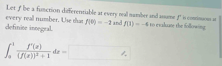 Let f be a function differentiable at every real number and assume f' is continuous at 
every real number. Use that f(0)=-2 and f(1)=-6 to evaluate the following 
definite integral.
∈t _0^(1frac f'(x))(f(x))^2+1dx=□