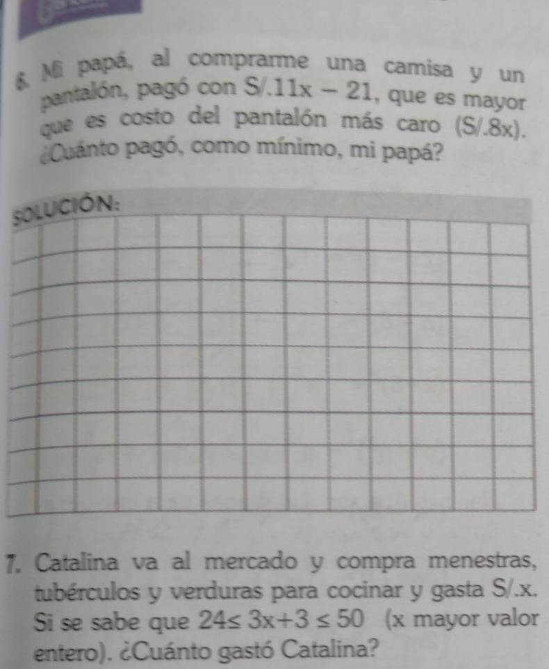 Mi papá, al comprarme una camisa y un 
pantalón, pagó con S/.11x-21 , que es mayor 
que es costo del pantalón más caro (S/.8x). 
Cuánto pagó, como mínimo, mi papá? 
SOLUCióN: 
7. Catalina va al mercado y compra menestras, 
tubérculos y verduras para cocinar y gasta S/. x. 
Si se sabe que 24≤ 3x+3≤ 50 (x mayor valor 
entero). ¿Cuánto gastó Catalina?