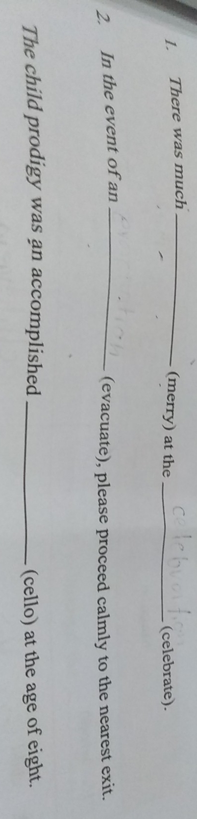 There was much_ 
(merry) at the _(celebrate). 
2. In the event of an_ 
(evacuate), please proceed calmly to the nearest exit. 
The child prodigy was an accomplished _(cello) at the age of eight.