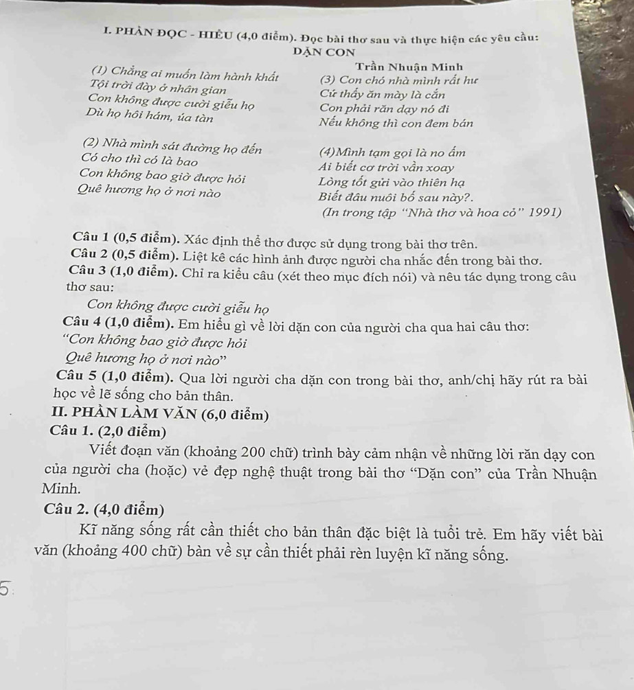 PHÀN ĐQC - HIÊU (4,0 điểm). Đọc bài thơ sau và thực hiện các yêu cầu:
DĂN CON
Trần Nhuận Minh
(1) Chẳng ai muốn làm hành khất (3) Con chó nhà mình rất hư
Tội trời đày ở nhân gian Cứ thấy ăn mày là cắn
Con không được cười giễu họ Con phải răn dạy nó đi
Dù họ hôi hám, úa tàn Nếu không thì con đem bán
(2) Nhà mình sát đường họ đến (4)Mình tạm gọi là no ấm
Có cho thì có là bao Ai biết cơ trời vần xoay
Con không bao giờ được hỏi Lòng tốt gửi vào thiên hạ
Quê hương họ ở nơi nào Biết đâu nuôi bố sau này?.
(In trong tập “Nhà thơ và hoa cỏ” 1991)
Câu 1 (0,5 điểm). Xác định thể thơ được sử dụng trong bài thơ trên.
Câu 2 (0,5 điểm). Liệt kê các hình ảnh được người cha nhắc đến trong bài thơ.
Câu 3 (1,0 điểm). Chỉ ra kiểu câu (xét theo mục đích nói) và nêu tác dụng trong câu
thơ sau:
Con không được cười giễu họ
Câu 4 (1,0 điểm). Em hiểu gì về lời dặn con của người cha qua hai câu thơ:
'Con không bao giờ được hỏi
Quê hương họ ở nơi nào''
Câu 5 (1,0 điểm). Qua lời người cha dặn con trong bài thơ, anh/chị hãy rút ra bài
học về lẽ sống cho bản thân.
II. PHÀN LÀM VăN (6,0 điểm)
Câu 1. (2,0 điểm)
Viết đoạn văn (khoảng 200 chữ) trình bày cảm nhận về những lời răn dạy con
của người cha (hoặc) vẻ đẹp nghệ thuật trong bài thơ “Dặn con” của Trần Nhuận
Minh.
Câu 2. (4,0 điểm)
Kĩ năng sống rất cần thiết cho bản thân đặc biệt là tuổi trẻ. Em hãy viết bài
văn (khoảng 400 chữ) bàn về sự cần thiết phải rèn luyện kĩ năng sống.
5