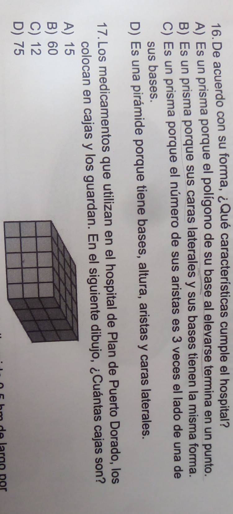 De acuerdo con su forma, ¿Qué características cumple el hospital?
A) Es un prisma porque el polígono de su base al elevarse termina en un punto.
B) Es un prisma porque sus caras laterales y sus bases tienen la misma forma.
C) Es un prisma porque el número de sus aristas es 3 veces el lado de una de
sus bases.
D) Es una pirámide porque tiene bases, altura, aristas y caras laterales.
17. Los medicamentos que utilizan en el hospital de Plan de Puerto Dorado, los
colocan en cajas y los guardan. En el siguiente dibujo, ¿Cuántas cajas son?
A) 15
B) 60
C) 12
D) 75
de larço por