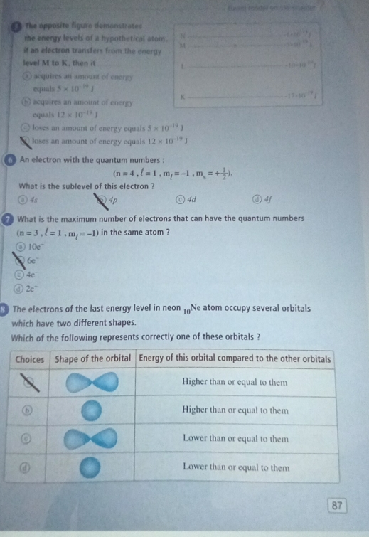 The opposite figure demonstrates
the energy levels of a hypothetical atom. N
t=10^(-17)J
M
360^(79)
if an electron transfers from the energy
level M to K, then it -10-10^(24)
L
② acquires an amount of energy
equals 5* 10^(-19)J
K
17· 10^(19)1
⑤ acquires an amount of energy
equals 12* 10^(-19)J
⊙ loses an amount of energy equals 5* 10^(-19)J
loses an amount of energy equals 12* 10^(-19)J
An electron with the quantum numbers :
(n=4, l=1, m_l=-1, m_s=+ 1/2 ). 
What is the sublevel of this electron ?
4s 4p ◎ 4d 4f
r What is the maximum number of electrons that can have the quantum numbers
(n=3,l=1,m_l=-1) in the same atom ?
o 10e^-
6e^-
a 4e^-
0 2e^-
The electrons of the last energy level in neon 10 Ne atom occupy several orbitals
which have two different shapes.
Which of the following represents correctly one of these orbitals ?
87