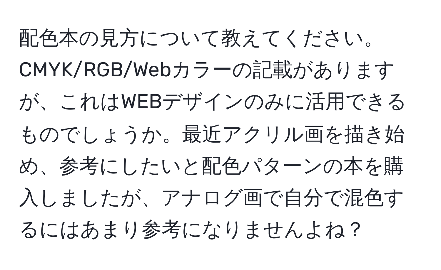 配色本の見方について教えてください。CMYK/RGB/Webカラーの記載がありますが、これはWEBデザインのみに活用できるものでしょうか。最近アクリル画を描き始め、参考にしたいと配色パターンの本を購入しましたが、アナログ画で自分で混色するにはあまり参考になりませんよね？