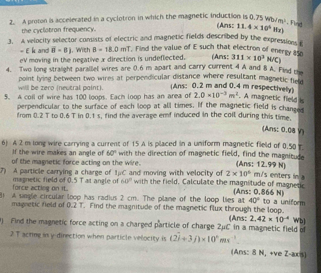 A proton is accelerated in a cyclotron in which the magnetic induction is 0.75 Wb/m^2. Find
the cyclotron frequency.
(Ans: 11.4* 10^6Hz)
3. A velocity selector consists of electric and magnetic fields described by the expressions B
=∈ i and overline B=Bj , With B=18.0mT Find the value of E such that electron of energy 850
eV moving in the negative x direction is undeflected. (Ans: 311* 10^3N/C)
4. Two long straight parallel wires are 0.6 m apart and carry current 4 A and 8 A. Find the
point lying between two wires at perpendicular distance where resultant magnetic field
will be zero (neutral point).
(Ans: 0.2 m and 0.4 m respectively)
5、 A coil of wire has 100 loops. Each loop has an area of 2.0* 10^(-3)m^2. A magnetic field is
perpendicular to the surface of each loop at all times. If the magnetic field is changed
from 0.2 T to 0.6 T in 0.1 s, find the average emf induced in the coil during this time.
(Ans: 0.08 V)
6) A 2 m long wire carrying a current of 15 A is placed in a uniform magnetic field of 0.50 T.
If the wire makes an angle of 60° with the direction of magnetic field, find the magnitude
of the magnetic force acting on the wire.
(Ans: 12.99 N)
7) A particle carrying a charge of 1μC and moving with velocity of 2* 10^6n m/s enters in a
magnetic field of 0.5 T at angle of 60° with the field, Calculate the magnitude of magnetic
force acting on it.
(Ans: 0.866 N)
81 A single circular loop has radius 2 cm. The plane of the loop lies at 40° to a uniform
magnetic field of 0.2 T. Find the magnitude of the magnetic flux through the loop.
(Ans: 2.42* 10^(-4) Wb)
) Find the magnetic force acting on a charged particle of charge 2μC in a magnetic field of
2 T acting in y direction when particle velocity is (2hat i+3j)* 10^6ms^(-1).
(Ans: 8 N, +ve Z-axis)