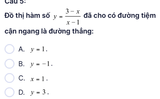 Cau 5:
Đồ thị hàm số y= (3-x)/x-1  đã cho có đường tiệm
cận ngang là đường thẳng:
A. y=1.
B. y=-1.
C. x=1.
D. y=3.