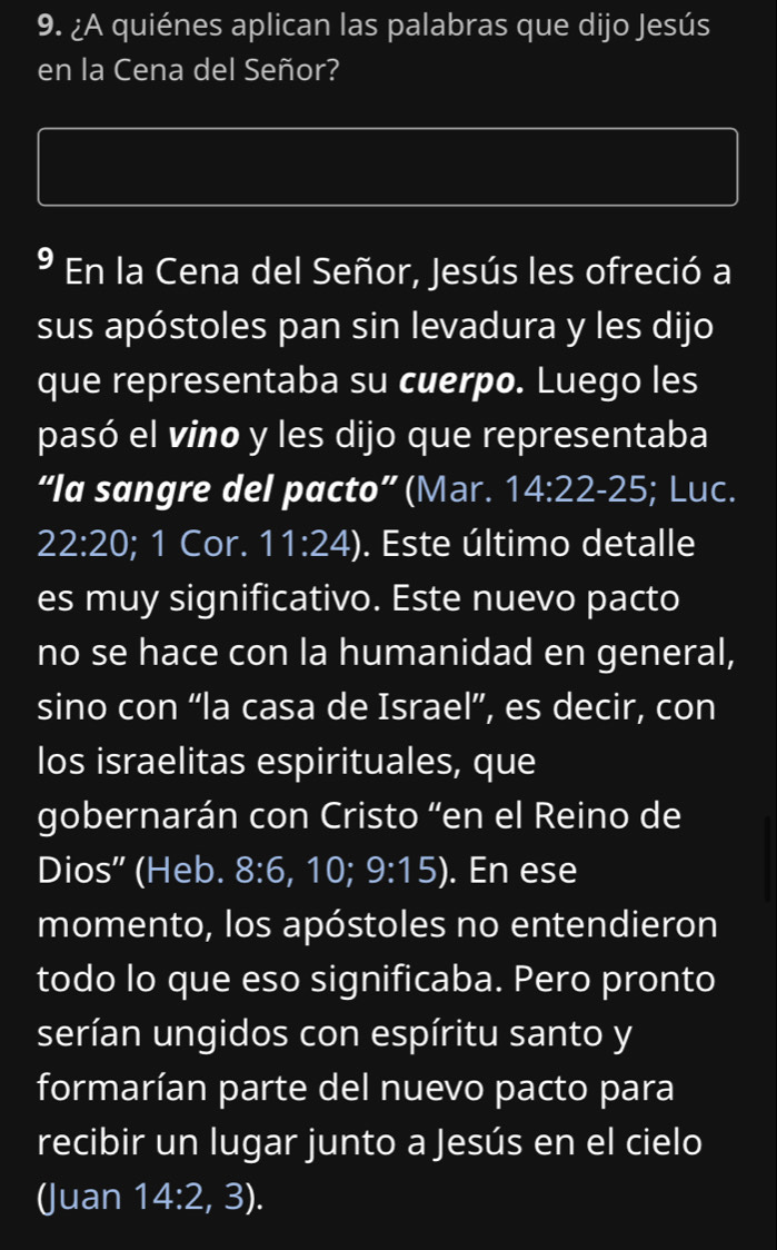 ¿A quiénes aplican las palabras que dijo Jesús 
en la Cena del Señor? 
* En la Cena del Señor, Jesús les ofreció a 
sus apóstoles pan sin levadura y les dijo 
que representaba su cuerpo. Luego les 
pasó el vino y les dijo que representaba 
“la sangre del pacto” (Mar. 14:22-25; Luc.
22:20; 1 Cor. 11:24). Este último detalle 
es muy significativo. Este nuevo pacto 
no se hace con la humanidad en general, 
sino con “la casa de Israel”, es decir, con 
los israelitas espirituales, que 
gobernarán con Cristo “en el Reino de 
Dios' (Heb. 8:6 , 10; 9:15). En ese 
momento, los apóstoles no entendieron 
todo lo que eso significaba. Pero pronto 
serían ungidos con espíritu santo y 
formarían parte del nuevo pacto para 
recibir un lugar junto a Jesús en el cielo 
(Juan 14:2,3).