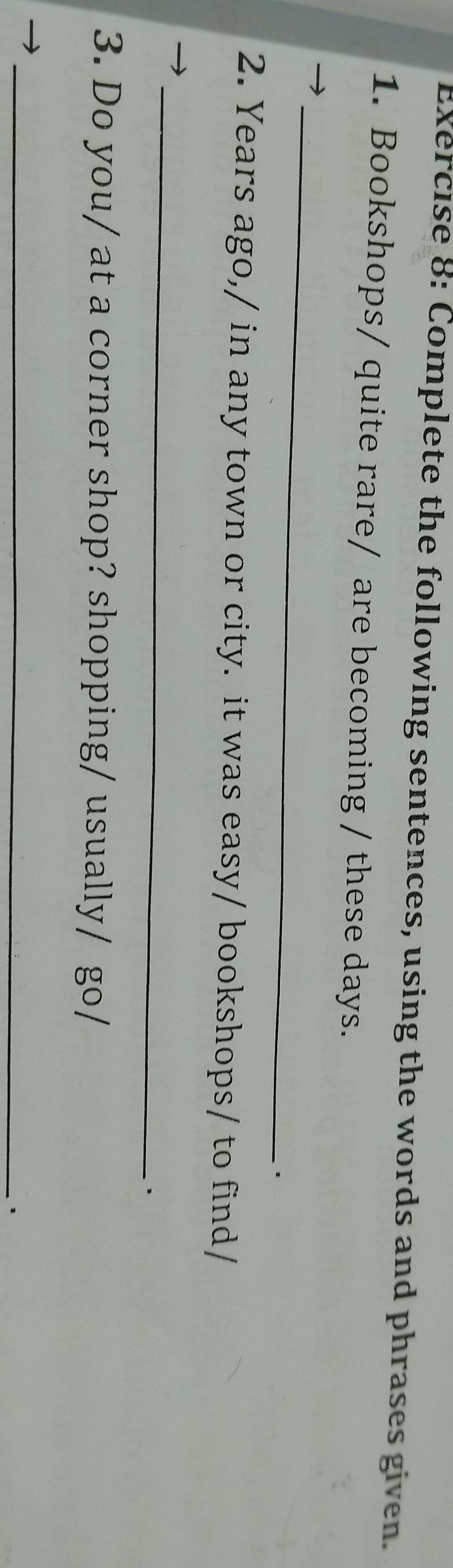 Complete the following sentences, using the words and phrases given. 
1. Bookshops/ quite rare/ are becoming / these days. 
_ 
. 
2. Years ago,/ in any town or city. it was easy/ bookshops/ to find/ 
_ 
3. Do you/ at a corner shop? shopping/ usually/ go/ 
_