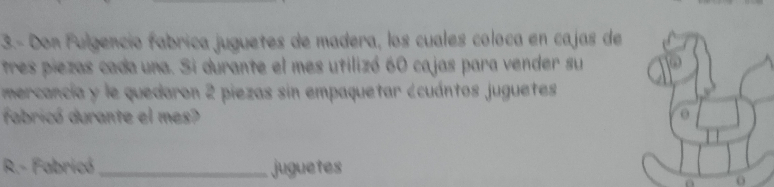 3.- Don Fulgencio fabrica juguetes de madera, los cuales coloca en cajas de 
tres piezas cada una. Si durante el mes utilizó 60 cajas para vender su 
mercancia y le quedaron 2 piezas sin empaquetar ecuántos juguetes 
fabricó durante el mes? 
R.- Fabricó_ juguetes