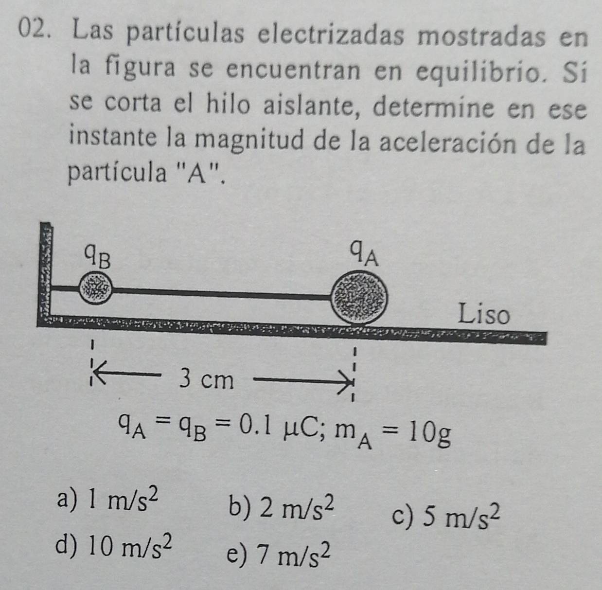 Las partículas electrizadas mostradas en
la figura se encuentran en equilibrio. Si
se corta el hilo aislante, determine en ese
instante la magnitud de la aceleración de la
partícula "A".
q_A=q_B=0.1mu C; m_A=10g
a) 1m/s^2
b) 2m/s^2
c) 5m/s^2
d) 10m/s^2
e) 7m/s^2