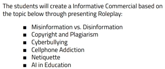 The students will create a Informative Commercial based on
the topic below through presenting Roleplay:
Misinformation vs. Disinformation
Copyright and Plagiarism
Cyberbullying
Cellphone Addiction
Netiquette
Al in Education