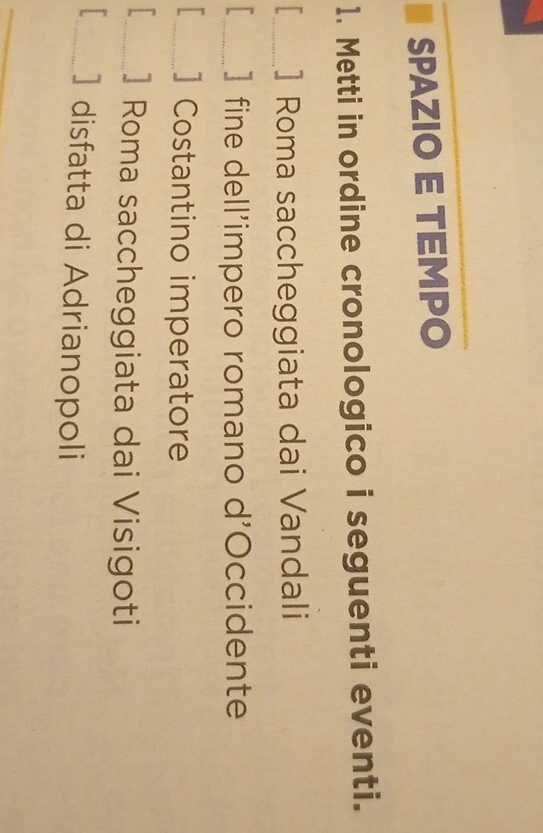 SPAZIO E TEMPO 
1. Metti in ordine cronologico i seguenti eventi. 
_] Roma saccheggiata dai Vandali 
_] fine dell’impero romano d'Occidente 
_] Costantino imperatore 
_] Roma saccheggiata dai Visigoti 
_] disfatta di Adrianopoli