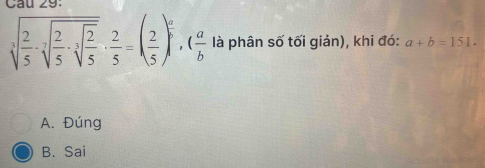 Cau 29.
sqrt[3](frac 2)5· sqrt[7](frac 2)5· sqrt[3](frac 2)5·  2/5 =( 2/5 )^ a/b , ( a/b  là phân số tối giản), khi đó: a+b=151.
A. Đúng
B. Sai