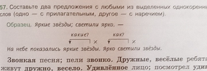 Составыте два предложения с лοбыми из выделенных однокоренна 
слов (одно — с прилагательным, другов — с наречием). 
Образвц. яркие звёды; светили ярко. — 
кakue? κa k? 
Ка небе показались яркие звезды, Арко светили звезды. 
Ввонкая песня; πели звонко. Дружные, весёлые ребατα 
живуτ дружно, весело. Удηвленное лицо; посмоτрел улиι