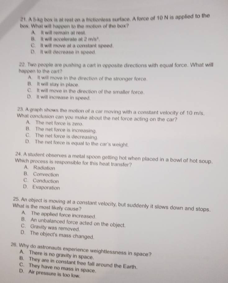 A 5-kg box is at rest on a frictionless surface. A force of 10 N is applied to the
box. What will happen to the motion of the box?
A. It will remain at rest.
B. It will accelerate at 2m/s^2.
C. It will move at a constant speed.
D. It will decrease in speed.
22. Two people are pushing a cart in opposite directions with equal force. What will
happen to the cart?
A. It will move in the direction of the stronger force.
B. It will stay in place.
C. It will move in the direction of the smaller force.
D. It will increase in speed.
23. A graph shows the motion of a car moving with a constant velocity of 10 m/s.
What conclusion can you make about the net force acting on the car?
A. The net force is zero.
B. The net force is increasing.
C. The net force is decreasing.
D. The net force is equal to the car's weight.
24. A student observes a metal spoon getting hot when placed in a bowl of hot soup.
Which process is responsible for this heat transfer?
A. Radiation
B. Convection
C. Conduction
D. Evaporation
25. An object is moving at a constant velocity, but suddenly it slows down and stops.
What is the most likely cause?
A. The applied force increased.
B. An unbalanced force acted on the object.
C. Gravity was removed.
D. The object's mass changed.
26. Why do astronauts experience weightlessness in space?
A. There is no gravity in space.
B. They are in constant free fall around the Earth.
C. They have no mass in space.
D. Air pressure is too low.