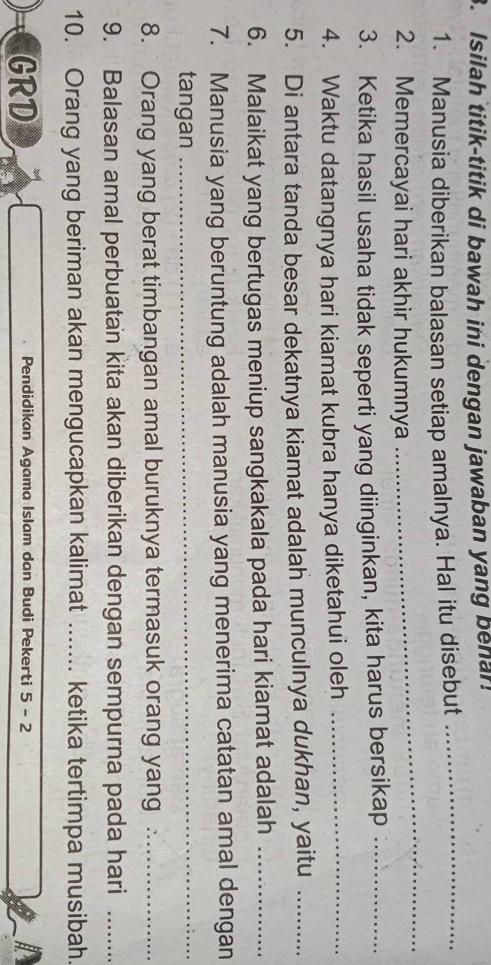 Isilah titik-titik di bawah ini dengan jawaban yang benar! 
1. Manusia diberikan balasan setiap amalnya. Hal itu disebut_ 
2. Memercayai hari akhir hukumnya 
_ 
3. Ketika hasil usaha tidak seperti yang diinginkan, kita harus bersikap_ 
4. Waktu datangnya hari kiamat kubra hanya diketahui oleh_ 
5. Di antara tanda besar dekatnya kiamat adalah munculnya dukhan, yaitu_ 
6. Malaikat yang bertugas meniup sangkakala pada hari kiamat adalah_ 
7. Manusia yang beruntung adalah manusia yang menerima catatan amal dengan 
tangan_ 
8. Orang yang berat timbangan amal buruknya termasuk orang yang ._ 
9. Balasan amal perbuatan kita akan diberikan dengan sempurna pada hari_ 
10. Orang yang beriman akan mengucapkan kalimat _.... ketika tertimpa musibah. 
GRD 
Pendidikan Agama Islam dan Budi Pekerti 5-2