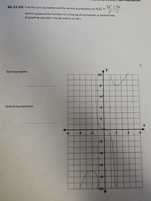 Sec. 3.6 #76 Find the slant asymptote and the vertical asymptote(s) of r(x)= (2x^3+2x)/x^2-1 . 
Sketch a graph of the function r(x) showing all asymptotes as dashed lines. 
(A graphing calculator may be used as an aid.) 
Slant Asymptote: 
_ 
Vertical Asymptote(s): 
_
x