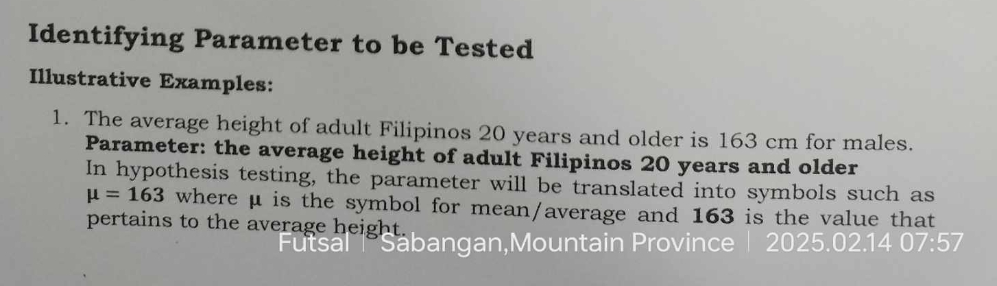 Identifying Parameter to be Tested 
Illustrative Examples: 
1. The average height of adult Filipinos 20 years and older is 163 cm for males. 
Parameter: the average height of adult Filipinos 20 years and older 
In hypothesis testing, the parameter will be translated into symbols such as
mu =163 where μ is the symbol for mean/average and 163 is the value that 
pertains to the average height. 
Säbangan,Mountain Province