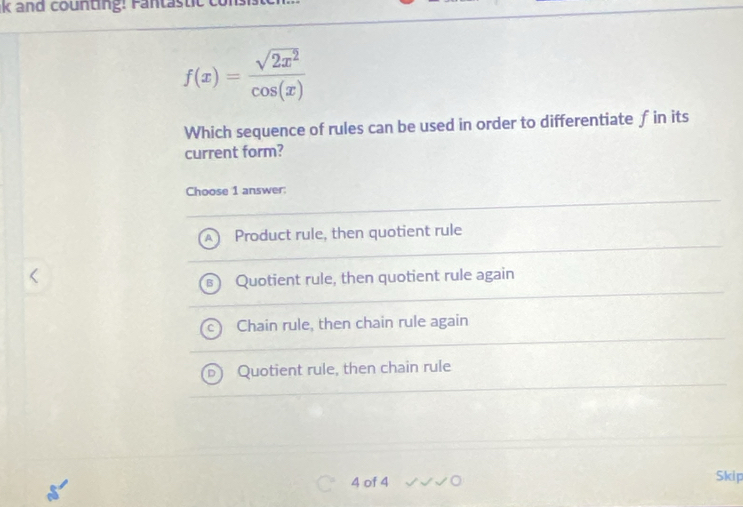 f(x)= sqrt(2x^2)/cos (x) 
Which sequence of rules can be used in order to differentiate f in its
current form?
Choose 1 answer:
Product rule, then quotient rule
Quotient rule, then quotient rule again
Chain rule, then chain rule again
Quotient rule, then chain rule
4 of 4 Skip