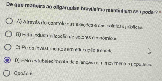 De que maneira as oligarquias brasileiras mantinham seu poder? *
A) Através do controle das eleições e das políticas públicas.
B) Pela industrialização de setores econômicos.
C) Pelos investimentos em educação e saúde.
D) Pelo estabelecimento de alianças com movimentos populares.
Opção 6