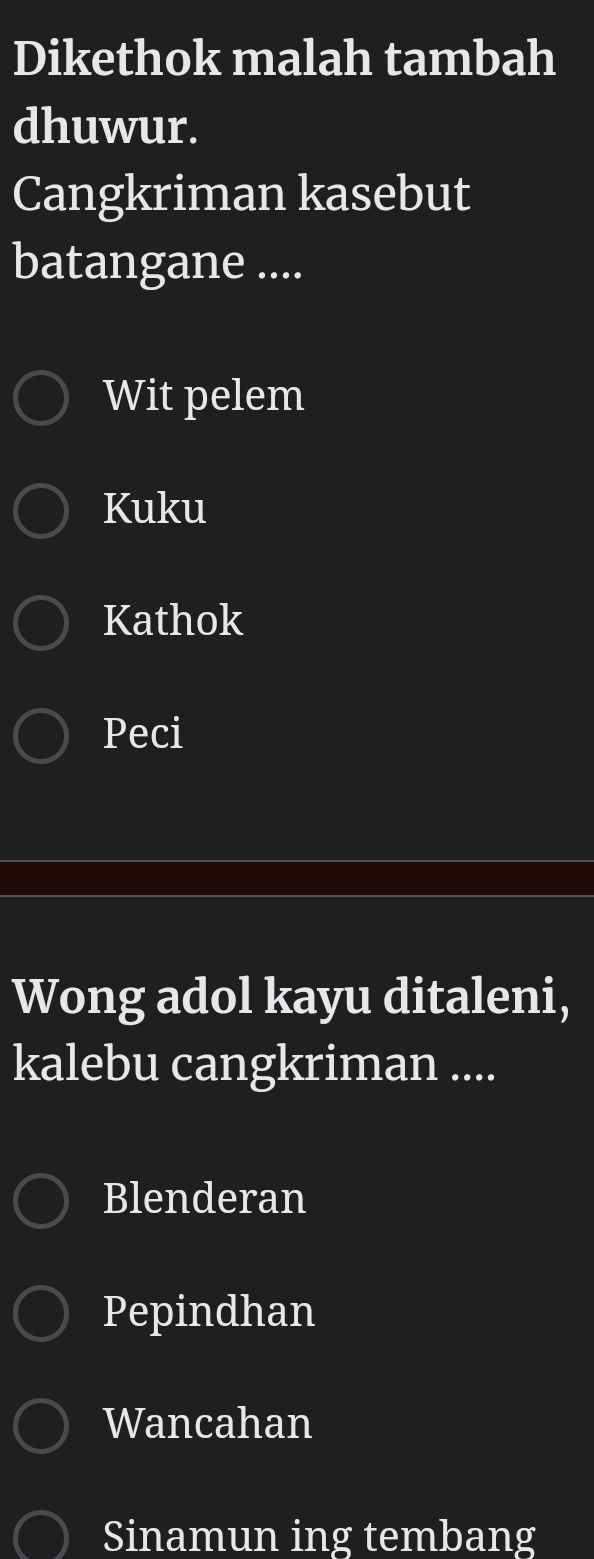 Dikethok malah tambah
dhuwur.
Cangkriman kasebut
batangane ....
Wit pelem
Kuku
Kathok
Peci
Wong adol kayu ditaleni,
kalebu cangkriman ....
Blenderan
Pepindhan
Wancahan
Sinamun ing tembang