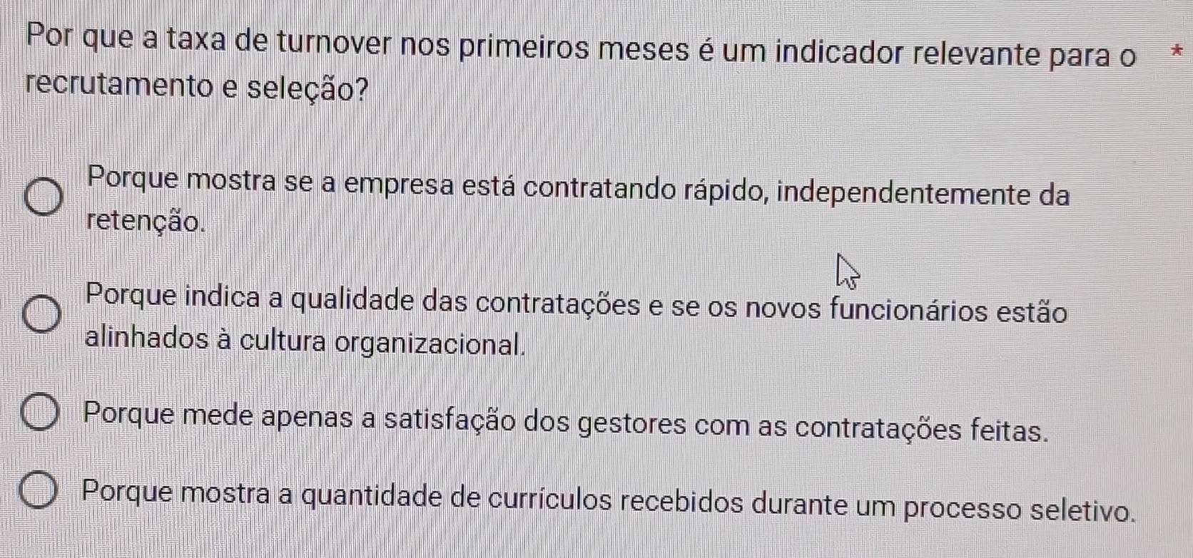 Por que a taxa de turnover nos primeiros meses é um indicador relevante para o*
recrutamento e seleção?
Porque mostra se a empresa está contratando rápido, independentemente da
retenção.
Porque indica a qualidade das contratações e se os novos funcionários estão
alinhados à cultura organizacional.
Porque mede apenas a satisfação dos gestores com as contratações feitas.
Porque mostra a quantidade de currículos recebidos durante um processo seletivo.