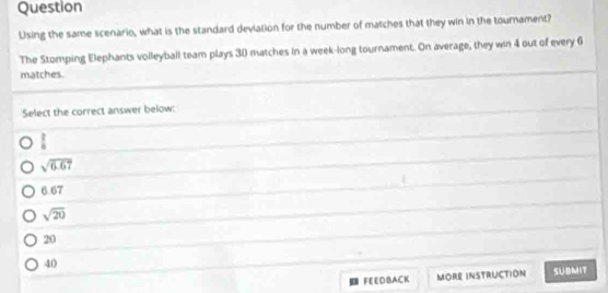 Question
Using the same scenario, what is the standard deviation for the number of matches that they win in the tournament?
The Stomping Elephants volleyball team plays 30 matches in a week-long tournament. On average, they win 4 out of every 6
matches.
Select the correct answer below:
 1/4 
sqrt(6.67)
6.67
sqrt(20)
20
40
FEEDBACK MORE INSTRUCTION SUBMIT