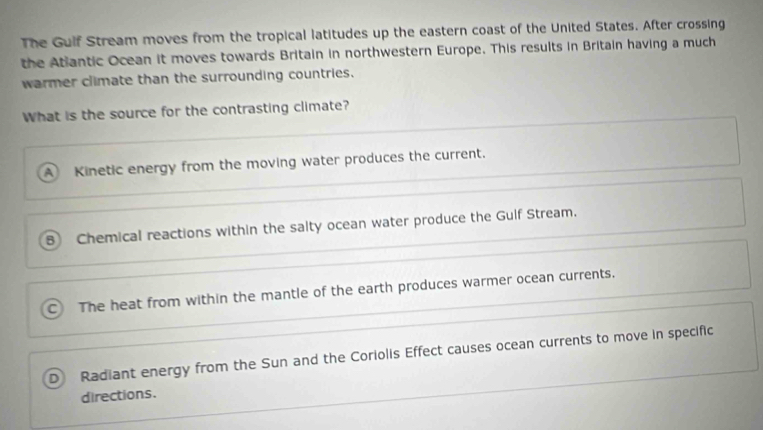 The Gulf Stream moves from the tropical latitudes up the eastern coast of the United States. After crossing
the Atiantic Ocean it moves towards Britain in northwestern Europe. This results in Britain having a much
warmer climate than the surrounding countries.
What is the source for the contrasting climate?
A Kinetic energy from the moving water produces the current.
8 Chemical reactions within the salty ocean water produce the Gulf Stream.
The heat from within the mantle of the earth produces warmer ocean currents.
D Radiant energy from the Sun and the Coriolis Effect causes ocean currents to move in specific
directions.