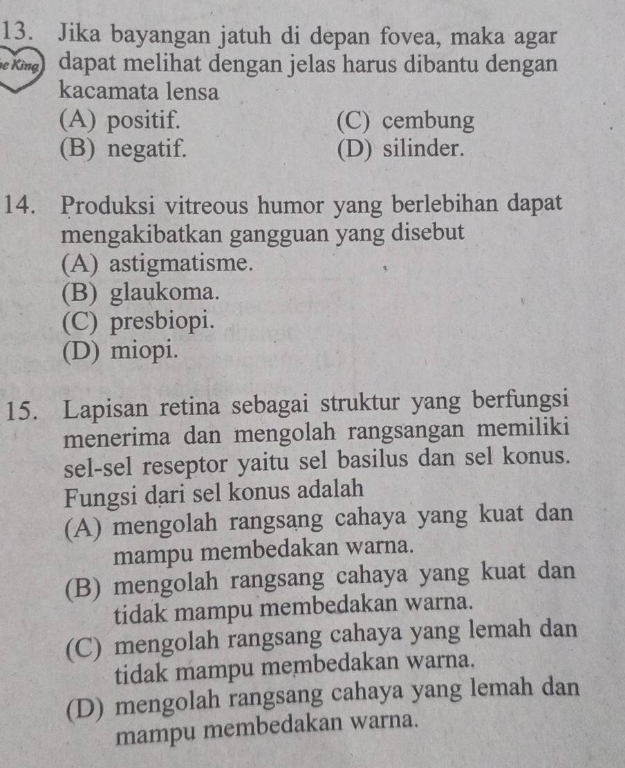 Jika bayangan jatuh di depan fovea, maka agar
k) dapat melihat dengan jelas harus dibantu dengan 
kacamata lensa
(A) positif. (C) cembung
(B) negatif. (D) silinder.
14. Produksi vitreous humor yang berlebihan dapat
mengakibatkan gangguan yang disebut
(A) astigmatisme.
(B) glaukoma.
(C) presbiopi.
(D) miopi.
15. Lapisan retina sebagai struktur yang berfungsi
menerima dan mengolah rangsangan memiliki
sel-sel reseptor yaitu sel basilus dan sel konus.
Fungsi dari sel konus adalah
(A) mengolah rangsang cahaya yang kuat dan
mampu membedakan warna.
(B) mengolah rangsang cahaya yang kuat dan
tidak mampu membedakan warna.
(C) mengolah rangsang cahaya yang lemah dan
tidak mampu membedakan warna.
(D) mengolah rangsang cahaya yang lemah dan
mampu membedakan warna.