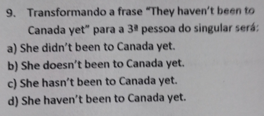 Transformando a frase “They haven’t been to
Canada yet" para a 3^(_ a) pessoa do singular será:
a) She didn't been to Canada yet.
b) She doesn't been to Canada yet.
c) She hasn't been to Canada yet.
d) She haven't been to Canada yet.