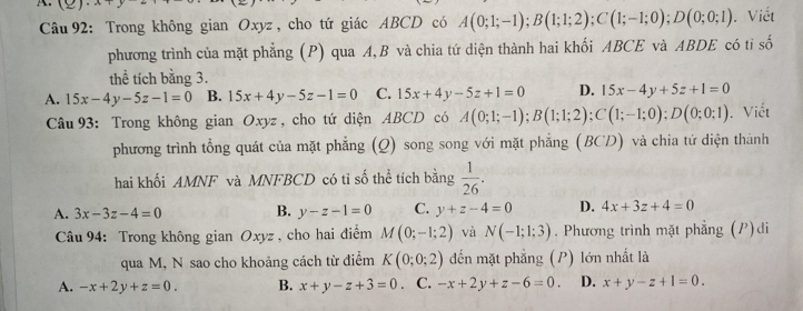 A(2) . Viết
Câu 92: Trong không gian Oxyz , cho tứ giác ABCD có A(0;1;-1); B(1;1;2); C(1;-1;0); D(0;0;1)
phương trình của mặt phẳng (P) qua A, B và chia tứ diện thành hai khối ABCE và ABDE có ti số
thể tích bằng 3.
A. 15x-4y-5z-1=0 B. 15x+4y-5z-1=0 C. 15x+4y-5z+1=0 D. 15x-4y+5z+1=0
Câu 93: Trong không gian Oxyz , cho tứ diện ABCD có A(0;1;-1); B(1;1;2); C(1;-1;0); D(0;0;1). Viết
phương trình tổng quát của mặt phẳng (Q) song song với mặt phẳng (BCD) và chia tứ diện thành
hai khối AMNF và MNFBCD có tỉ số thể tích bằng  1/26 .
A. 3x-3z-4=0 B. y-z-1=0 C. y+z-4=0 D. 4x+3z+4=0
Câu 94: Trong không gian Oxyz , cho hai điểm M(0;-1;2) và N(-1;1;3). Phương trình mặt phẳng (P)di
qua M, N sao cho khoảng cách từ điểm K(0;0;2) đến mặt phẳng (P) lớn nhất là
A. -x+2y+z=0. B. x+y-z+3=0. C. -x+2y+z-6=0. D. x+y-z+1=0.