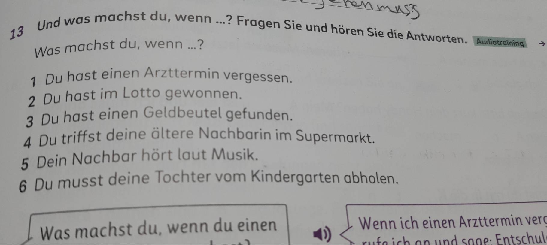 Und was machst du, wenn ...? Fragen Sie und hören Sie die Antworten. Audiotraining 
Was machst du, wenn ...? 
1 Du hast einen Arzttermin vergessen. 
2 Du hast im Lotto gewonnen. 
3 Du hast einen Geldbeutel gefunden. 
4 Du triffst deine ältere Nachbarin im Supermarkt. 
5 Dein Nachbar hört laut Musik. 
6 Du musst deine Tochter vom Kindergarten abholen. 
Was machst du, wenn du einen Wenn ich einen Arzttermin verg 
D