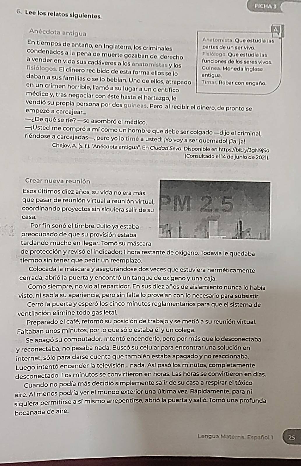 FICHA 3
6 Lee los relatos siguientes.
Anécdota antigua
Anatomista. Que estudia las
En tiempos de antaño, en Inglaterra, los criminales partes de un ser vivo.
Fisiólogo. Que estudia las
condenados a la pena de muerte gozaban del derecho funciones de los seres vivos.
a vender en vida sus cadáveres a los anatomistas y los Guinea. Moneda inglesa
fisiólogos. El dinero recibido de esta forma ellos se lo antigua
daban a sus familias o se lo bebían. Uno de ellos, atrapado Timar. Robar con engaño.
en un crimen horrible, llamó a su lugar a un científico
médico y, tras negociar con éste hasta el hartazgo, le
vendió su propia persona por dos guineas. Pero, al recibir el dinero, de pronto se
empezó a carcajear...
—¿De qué se ríe? —se asombró el médico.
—¡Usted me compró a mí como un hombre que debe ser colgado —dijo el criminal,
riéndose a carcajadas—, pero yo lo timé a usted! ¡Yo voy a ser quemado! ¡Ja, ja!
Chejov, A. (s. f.). ''Anécdota antigua''. En Ciudad Sevσ. Disponible en https://bit.ly/3gN9jSo
(Consultado el 14 de junio de 2021).
Crear nueva reunión
Esos últimos diez años, su vida no era más
que pasar de reunión virtual a reunión virtu
coordinando proyectos sin siquiera salir de 
casa.
Por fin sonó el timbre. Julio ya estaba
preocupado de que su provisión estaba
tardando mucho en llegar. Tomó su máscar
de protección y revisó el indicador: 1 hora restante de oxígeno. Todavía le quedaba
tiempo sin tener que pedir un reemplazo.
Colocada la máscara y asegurándose dos veces que estuviera herméticamente
cerrada, abrió la puerta y encontró un tanque de oxígeno y una caja.
Como siempre, no vio al repartidor. En sus diez años de aislamiento nunca lo había
visto, ni sabía su apariencia, pero sin falta lo proveían con lo necesario para subsistir.
Cerró la puerta y esperó los cinco minutos reglamentarios para que el sistema de
ventilación elimine todo gas letal.
Preparado el café, retomó su posición de trabajo y se metió a su reunión virtual.
Faltaban unos minutos, por lo que sólo estaba él y un colega.
Se apagó su computador. Intentó encenderlo, pero por más que lo desconectaba
y reconectaba, no pasaba nada. Buscó su celular para encontrar una solución en
internet, sólo para darse cuenta que también estaba apagado y no reaccionaba.
Luego intentó encender la televisión... nada. Así pasó los minutos, completamente
desconectado. Los minutos se convirtieron en horas. Las horas se convirtieron en días.
Cuando no podía más decidió simplemente salir de su casa a respirar el tóxico
aire. Al menos podría ver el mundo exterior una última vez. Rápidamente, para ni
siquiera permitirse a sí mismo arrepentirse, abrió la puerta y salió. Tomó una profunda
bocanada de aire.
Lengua Materna. Español 1 25